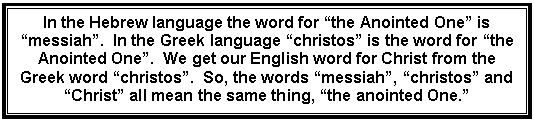 Text Box: In the Hebrew language the word for &ldquo;the Anointed One&rdquo; is &ldquo;messiah&rdquo;.  In the Greek language &ldquo;christos&rdquo; is the word for &ldquo;the Anointed One&rdquo;.  We get our English word for Christ from the Greek word &ldquo;christos&rdquo;.  So, the words &ldquo;messiah&rdquo;, &ldquo;christos&rdquo; and &ldquo;Christ&rdquo; all mean the same thing, &ldquo;the anointed One.&rdquo;    